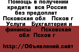 Помощь в получении кредита, вся Россия, без предоплат - Псковская обл., Псков г. Услуги » Бухгалтерия и финансы   . Псковская обл.,Псков г.